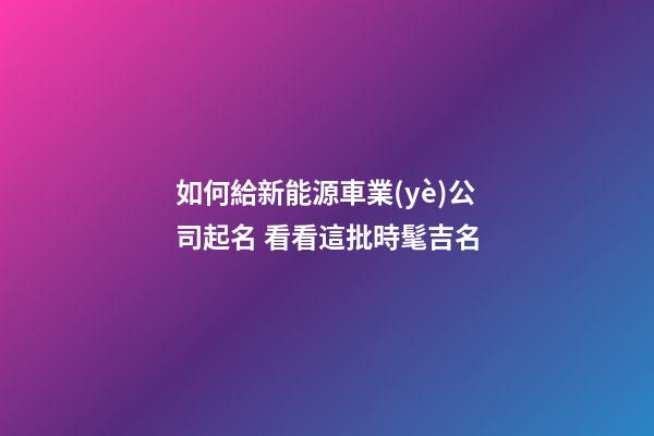 如何給新能源車業(yè)公司起名 看看這批時髦吉名-第1張-公司起名-玄機派